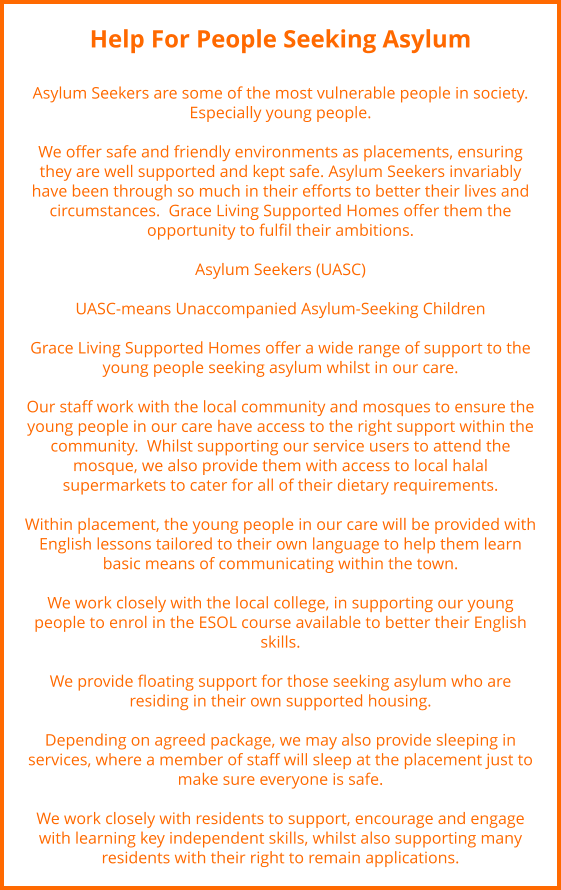 Help For People Seeking Asylum  Asylum Seekers are some of the most vulnerable people in society. Especially young people.  We offer safe and friendly environments as placements, ensuring they are well supported and kept safe. Asylum Seekers invariably have been through so much in their efforts to better their lives and circumstances.  Grace Living Supported Homes offer them the opportunity to fulfil their ambitions.   Asylum Seekers (UASC)  UASC-means Unaccompanied Asylum-Seeking Children  Grace Living Supported Homes offer a wide range of support to the young people seeking asylum whilst in our care.   Our staff work with the local community and mosques to ensure the young people in our care have access to the right support within the community.  Whilst supporting our service users to attend the mosque, we also provide them with access to local halal supermarkets to cater for all of their dietary requirements.  Within placement, the young people in our care will be provided with English lessons tailored to their own language to help them learn basic means of communicating within the town.   We work closely with the local college, in supporting our young people to enrol in the ESOL course available to better their English skills.  We provide floating support for those seeking asylum who are residing in their own supported housing.   Depending on agreed package, we may also provide sleeping in services, where a member of staff will sleep at the placement just to make sure everyone is safe.  We work closely with residents to support, encourage and engage with learning key independent skills, whilst also supporting many residents with their right to remain applications.