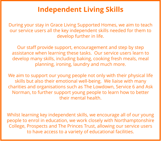 Independent Living Skills  During your stay in Grace Living Supported Homes, we aim to teach our service users all the key independent skills needed for them to develop further in life.   Our staff provide support, encouragement and step by step assistance when learning these tasks.  Our service users learn to develop many skills, including baking, cooking fresh meals, meal planning, ironing, laundry and much more.     We aim to support our young people not only with their physical life skills but also their emotional well-being.  We liaise with many charities and organisations such as The Lowdown, Service 6 and Ask Norman, to further support young people to learn how to better their mental health.   Whilst learning key independent skills, we encourage all of our young people to enrol in education, we work closely with Northamptonshire College, Prospects and The Princes Trust, allowing our service users to have access to a variety of educational facilities.