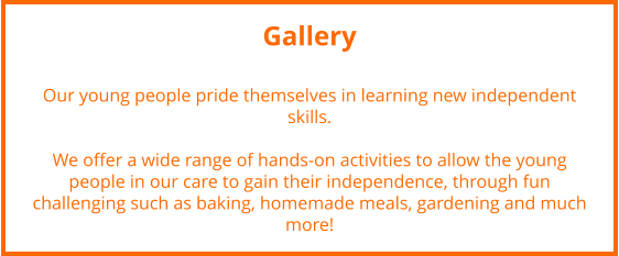 Gallery  Our young people pride themselves in learning new independent skills.  We offer a wide range of hands-on activities to allow the young people in our care to gain their independence, through fun challenging such as baking, homemade meals, gardening and much more!