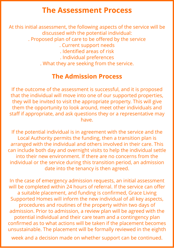 The Assessment Process   At this initial assessment, the following aspects of the service will be discussed with the potential individual:  . Proposed plan of care to be offered by the service . Current support needs  . Identified areas of risk  . Individual preferences  . What they are seeking from the service.   The Admission Process    If the outcome of the assessment is successful, and it is proposed that the individual will move into one of our supported properties, they will be invited to visit the appropriate property. This will give them the opportunity to look around, meet other individuals and staff if appropriate, and ask questions they or a representative may have.  If the potential individual is in agreement with the service and the Local Authority permits the funding, then a transition plan is arranged with the individual and others involved in their care. This can include both day and overnight visits to help the individual settle into their new environment. If there are no concerns from the individual or the service during this transition period, an admission date into the tenancy is then agreed.   In the case of emergency admission requests, an initial assessment will be completed within 24 hours of referral. If the service can offer a suitable placement, and funding is confirmed, Grace Living Supported Homes will inform the new individual of all key aspects, procedures and routines of the property within two days of admission. Prior to admission, a review plan will be agreed with the potential individual and their care team and a contingency plan confirmed as to what actions will be taken if the placement becomes unsustainable. The placement will be formally reviewed in the eighth week and a decision made on whether support can be continued.