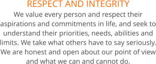 RESPECT AND INTEGRITY We value every person and respect their aspirations and commitments in life, and seek to understand their priorities, needs, abilities and limits. We take what others have to say seriously. We are honest and open about our point of view and what we can and cannot do.