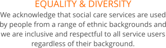 EQUALITY & DIVERSITY We acknowledge that social care services are used by people from a range of ethnic backgrounds and we are inclusive and respectful to all service users regardless of their background.