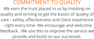 COMMITMENT TO QUALITY We earn the trust placed in us by insisting on quality and striving to get the basics of quality of care - safety, effectiveness and client experience - right every time. We encourage and welcome feedback . We use this to improve the service we provide and build on our successes.