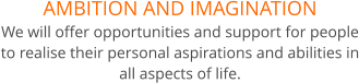 AMBITION AND IMAGINATION We will offer opportunities and support for people to realise their personal aspirations and abilities in all aspects of life.