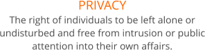 PRIVACY The right of individuals to be left alone or undisturbed and free from intrusion or public attention into their own affairs.